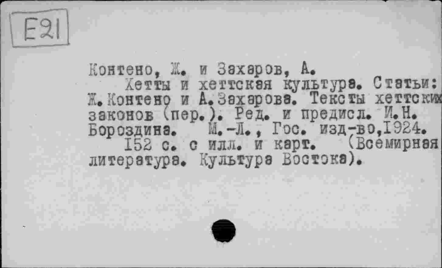 ﻿ES
Контено, Z. и Захаров, А.
Хетты и хеттскэя культура. Статьи: Ж»Контено и А.Захарова. Тексты хеттски законов (пер.). Ред. и предисл. И.Н. Бороздина. М.-Л., Гос.
152 с. с илл. и карт,.
литература. Культура Востока)
предисл. И. H. . изд-во,1924.
(Всемирная